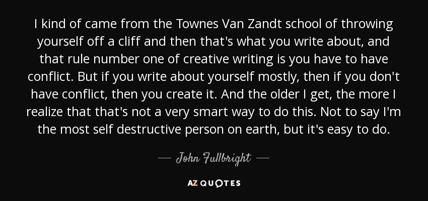 I kind of came from the Townes Van Zandt school of throwing yourself off a cliff and then that's what you write about, and that rule number one of creative writing is you have to have conflict. But if you write about yourself mostly, then if you don't have conflict, then you create it. And the older I get, the more I realize that that's not a very smart way to do this. Not to say I'm the most self destructive person on earth, but it's easy to do. - John Fullbright