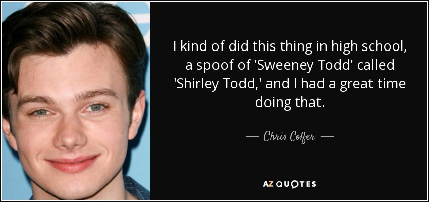 I kind of did this thing in high school, a spoof of 'Sweeney Todd' called 'Shirley Todd,' and I had a great time doing that. - Chris Colfer