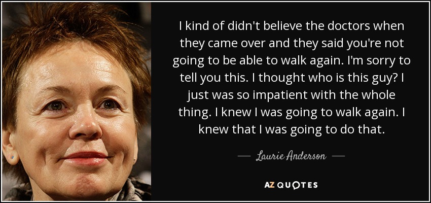 I kind of didn't believe the doctors when they came over and they said you're not going to be able to walk again. I'm sorry to tell you this. I thought who is this guy? I just was so impatient with the whole thing. I knew I was going to walk again. I knew that I was going to do that. - Laurie Anderson
