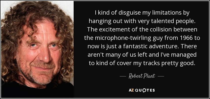 I kind of disguise my limitations by hanging out with very talented people. The excitement of the collision between the microphone-twirling guy from 1966 to now is just a fantastic adventure. There aren't many of us left and I've managed to kind of cover my tracks pretty good. - Robert Plant