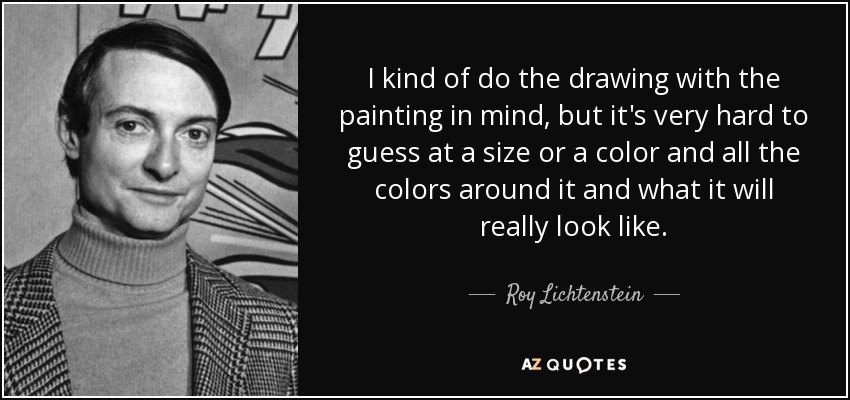 I kind of do the drawing with the painting in mind, but it's very hard to guess at a size or a color and all the colors around it and what it will really look like. - Roy Lichtenstein