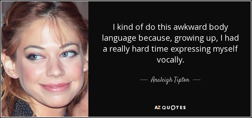 I kind of do this awkward body language because, growing up, I had a really hard time expressing myself vocally. - Analeigh Tipton