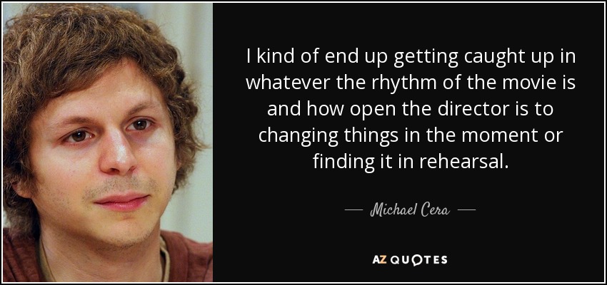 I kind of end up getting caught up in whatever the rhythm of the movie is and how open the director is to changing things in the moment or finding it in rehearsal. - Michael Cera