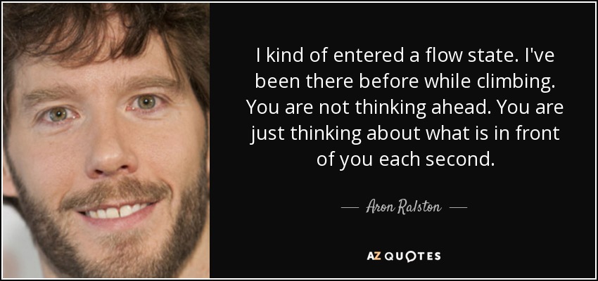 I kind of entered a flow state. I've been there before while climbing. You are not thinking ahead. You are just thinking about what is in front of you each second. - Aron Ralston