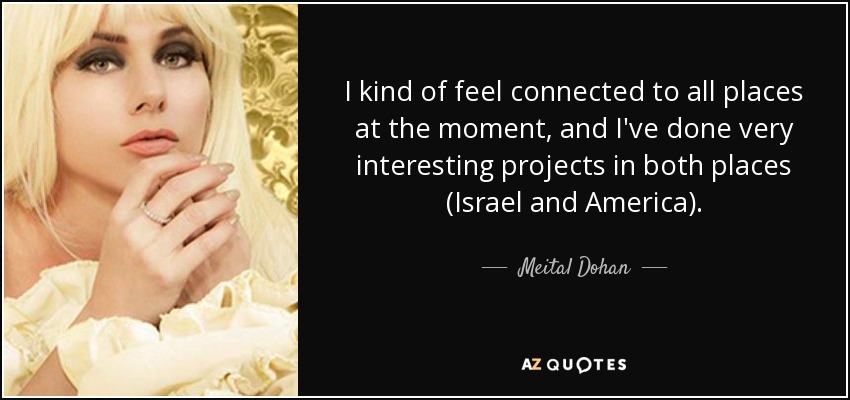 I kind of feel connected to all places at the moment, and I've done very interesting projects in both places (Israel and America). - Meital Dohan