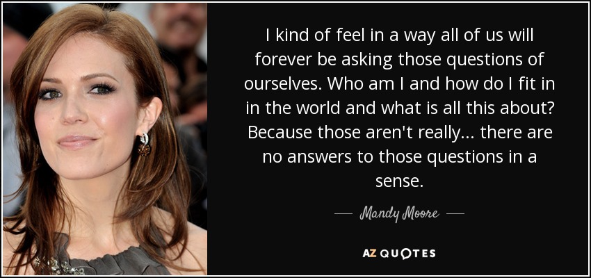 I kind of feel in a way all of us will forever be asking those questions of ourselves. Who am I and how do I fit in in the world and what is all this about? Because those aren't really... there are no answers to those questions in a sense. - Mandy Moore