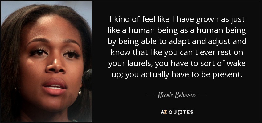 I kind of feel like I have grown as just like a human being as a human being by being able to adapt and adjust and know that like you can't ever rest on your laurels, you have to sort of wake up; you actually have to be present. - Nicole Beharie