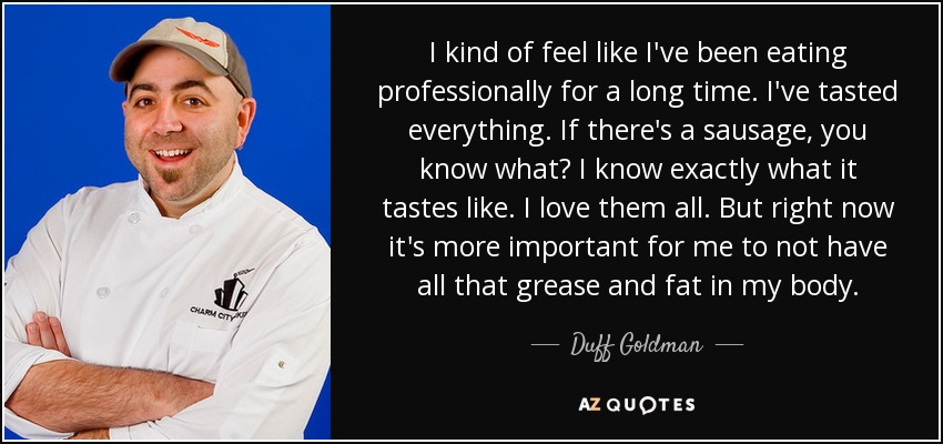 I kind of feel like I've been eating professionally for a long time. I've tasted everything. If there's a sausage, you know what? I know exactly what it tastes like. I love them all. But right now it's more important for me to not have all that grease and fat in my body. - Duff Goldman