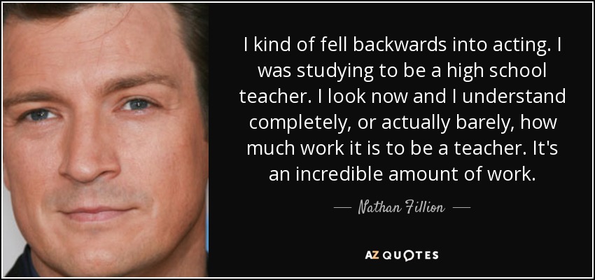 I kind of fell backwards into acting. I was studying to be a high school teacher. I look now and I understand completely, or actually barely, how much work it is to be a teacher. It's an incredible amount of work. - Nathan Fillion