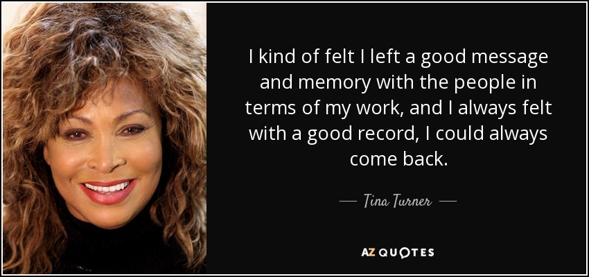 I kind of felt I left a good message and memory with the people in terms of my work, and I always felt with a good record, I could always come back. - Tina Turner