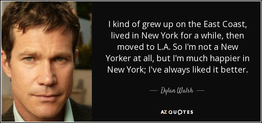 I kind of grew up on the East Coast, lived in New York for a while, then moved to L.A. So I'm not a New Yorker at all, but I'm much happier in New York; I've always liked it better. - Dylan Walsh