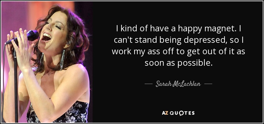 I kind of have a happy magnet. I can't stand being depressed, so I work my ass off to get out of it as soon as possible. - Sarah McLachlan