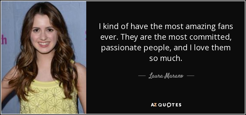 I kind of have the most amazing fans ever. They are the most committed, passionate people, and I love them so much. - Laura Marano