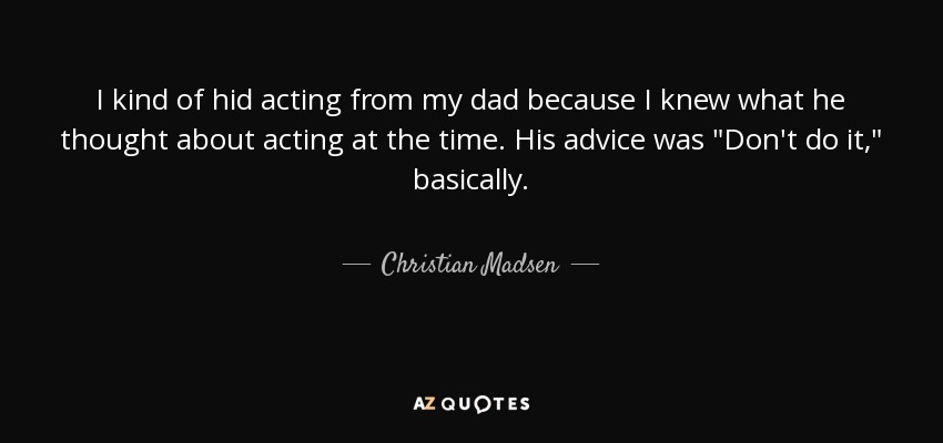 I kind of hid acting from my dad because I knew what he thought about acting at the time. His advice was 