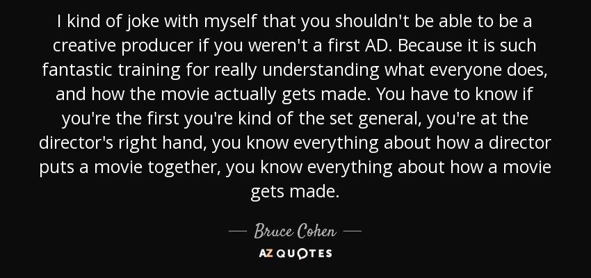 I kind of joke with myself that you shouldn't be able to be a creative producer if you weren't a first AD. Because it is such fantastic training for really understanding what everyone does, and how the movie actually gets made. You have to know if you're the first you're kind of the set general, you're at the director's right hand, you know everything about how a director puts a movie together, you know everything about how a movie gets made. - Bruce Cohen