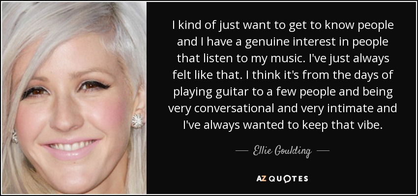I kind of just want to get to know people and I have a genuine interest in people that listen to my music. I've just always felt like that. I think it's from the days of playing guitar to a few people and being very conversational and very intimate and I've always wanted to keep that vibe. - Ellie Goulding
