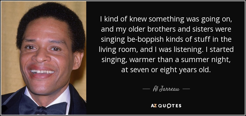 I kind of knew something was going on, and my older brothers and sisters were singing be-boppish kinds of stuff in the living room, and I was listening. I started singing, warmer than a summer night, at seven or eight years old. - Al Jarreau