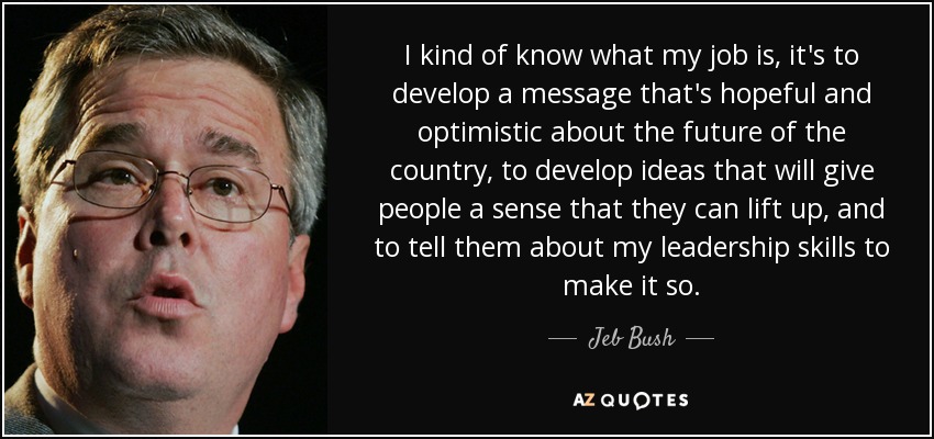 I kind of know what my job is, it's to develop a message that's hopeful and optimistic about the future of the country, to develop ideas that will give people a sense that they can lift up, and to tell them about my leadership skills to make it so. - Jeb Bush