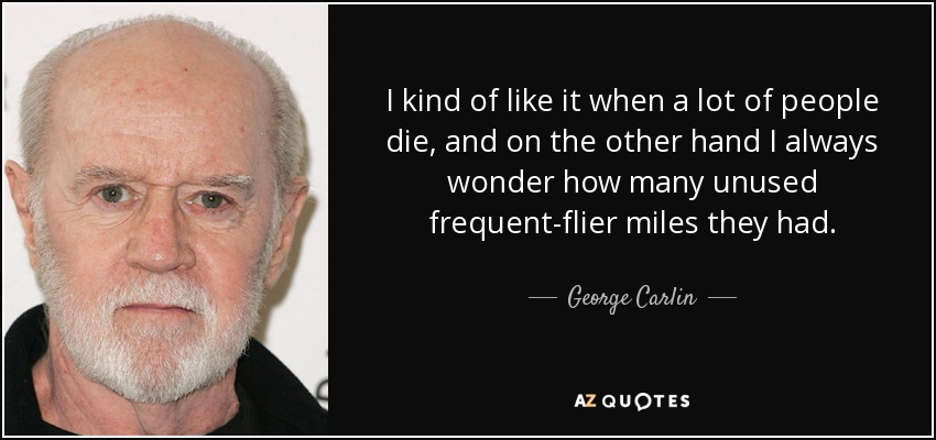 I kind of like it when a lot of people die, and on the other hand I always wonder how many unused frequent-flier miles they had. - George Carlin