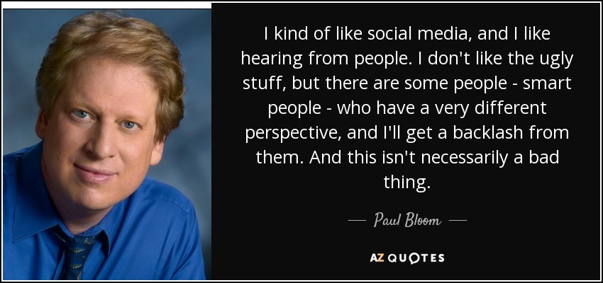 I kind of like social media, and I like hearing from people. I don't like the ugly stuff, but there are some people - smart people - who have a very different perspective, and I'll get a backlash from them. And this isn't necessarily a bad thing. - Paul Bloom