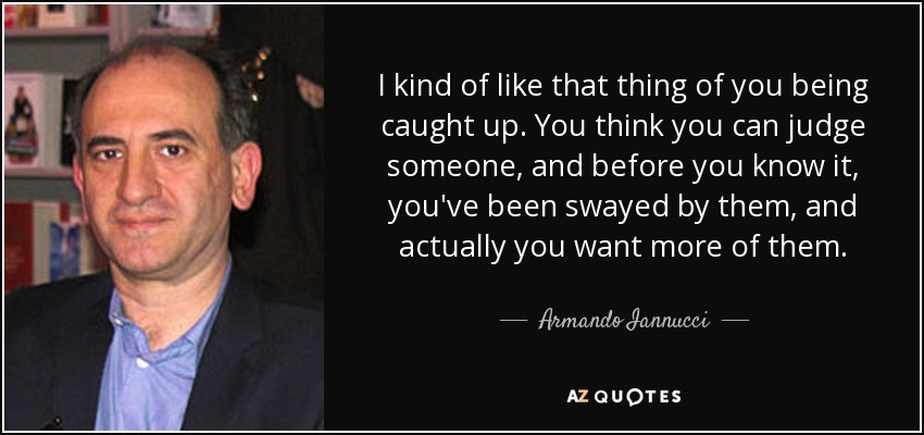 I kind of like that thing of you being caught up. You think you can judge someone, and before you know it, you've been swayed by them, and actually you want more of them. - Armando Iannucci