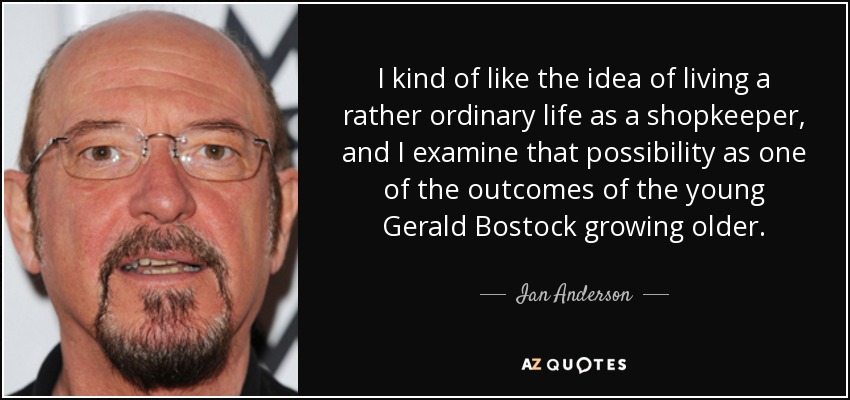 I kind of like the idea of living a rather ordinary life as a shopkeeper, and I examine that possibility as one of the outcomes of the young Gerald Bostock growing older. - Ian Anderson