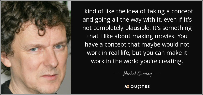 I kind of like the idea of taking a concept and going all the way with it, even if it's not completely plausible. It's something that I like about making movies. You have a concept that maybe would not work in real life, but you can make it work in the world you're creating. - Michel Gondry