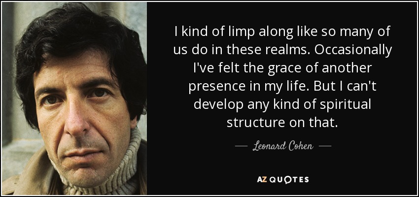 I kind of limp along like so many of us do in these realms. Occasionally I've felt the grace of another presence in my life. But I can't develop any kind of spiritual structure on that. - Leonard Cohen