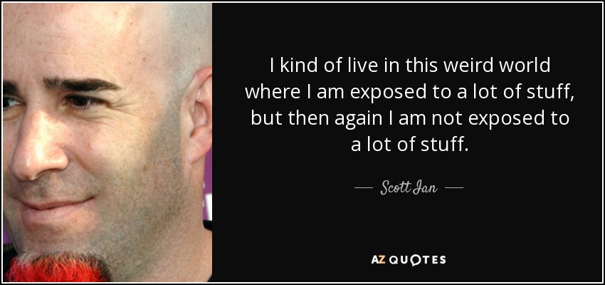I kind of live in this weird world where I am exposed to a lot of stuff, but then again I am not exposed to a lot of stuff. - Scott Ian