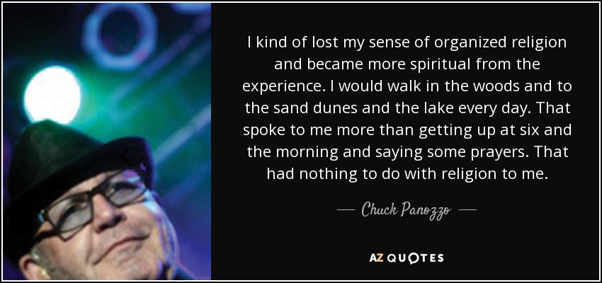 I kind of lost my sense of organized religion and became more spiritual from the experience. I would walk in the woods and to the sand dunes and the lake every day. That spoke to me more than getting up at six and the morning and saying some prayers. That had nothing to do with religion to me. - Chuck Panozzo