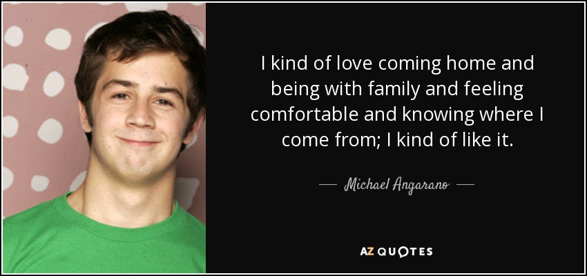I kind of love coming home and being with family and feeling comfortable and knowing where I come from; I kind of like it. - Michael Angarano