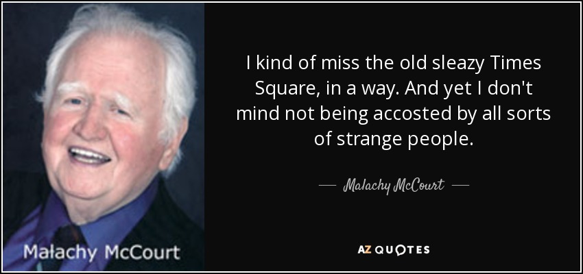 I kind of miss the old sleazy Times Square, in a way. And yet I don't mind not being accosted by all sorts of strange people. - Malachy McCourt