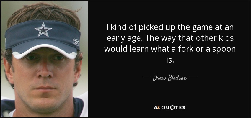 I kind of picked up the game at an early age. The way that other kids would learn what a fork or a spoon is. - Drew Bledsoe