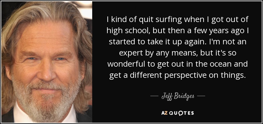I kind of quit surfing when I got out of high school, but then a few years ago I started to take it up again. I'm not an expert by any means, but it's so wonderful to get out in the ocean and get a different perspective on things. - Jeff Bridges
