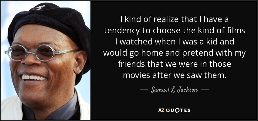 I kind of realize that I have a tendency to choose the kind of films I watched when I was a kid and would go home and pretend with my friends that we were in those movies after we saw them. - Samuel L. Jackson