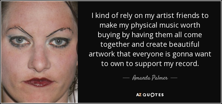 I kind of rely on my artist friends to make my physical music worth buying by having them all come together and create beautiful artwork that everyone is gonna want to own to support my record. - Amanda Palmer
