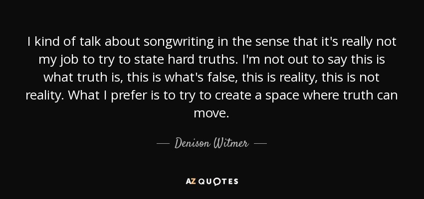 I kind of talk about songwriting in the sense that it's really not my job to try to state hard truths. I'm not out to say this is what truth is, this is what's false, this is reality, this is not reality. What I prefer is to try to create a space where truth can move. - Denison Witmer