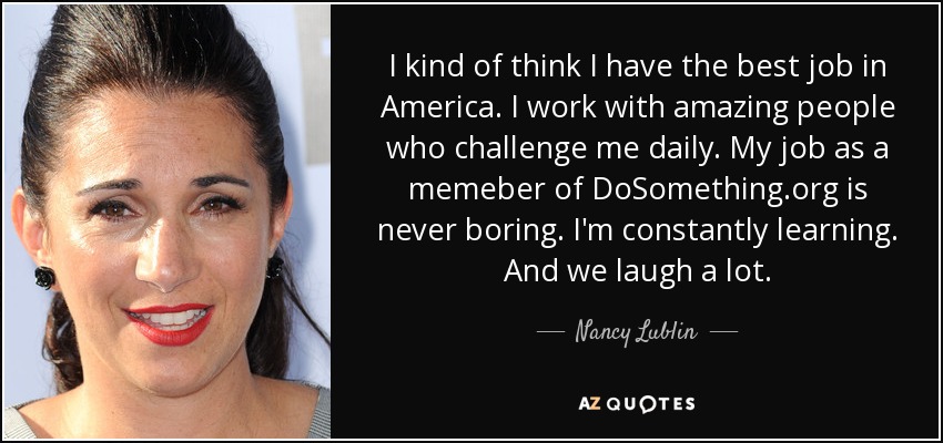 I kind of think I have the best job in America. I work with amazing people who challenge me daily. My job as a memeber of DoSomething.org is never boring. I'm constantly learning. And we laugh a lot. - Nancy Lublin