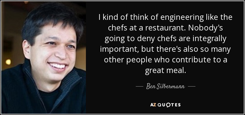 I kind of think of engineering like the chefs at a restaurant. Nobody's going to deny chefs are integrally important, but there's also so many other people who contribute to a great meal. - Ben Silbermann