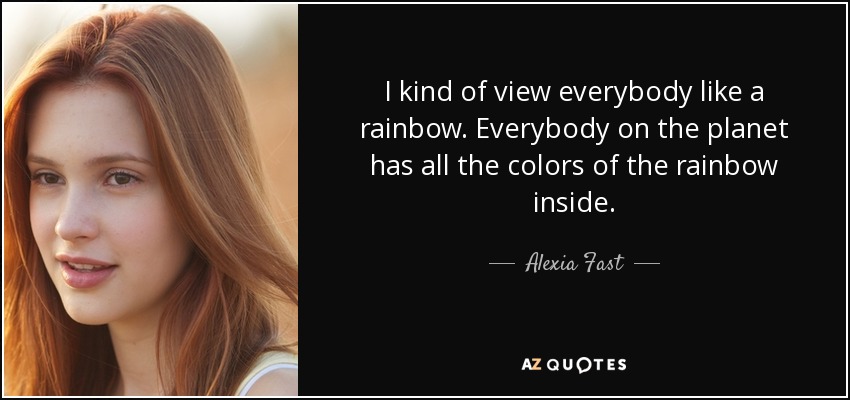I kind of view everybody like a rainbow. Everybody on the planet has all the colors of the rainbow inside. - Alexia Fast