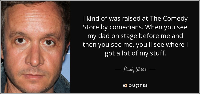 I kind of was raised at The Comedy Store by comedians. When you see my dad on stage before me and then you see me, you'll see where I got a lot of my stuff. - Pauly Shore