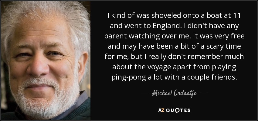 I kind of was shoveled onto a boat at 11 and went to England. I didn't have any parent watching over me. It was very free and may have been a bit of a scary time for me, but I really don't remember much about the voyage apart from playing ping-pong a lot with a couple friends. - Michael Ondaatje