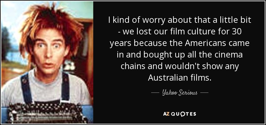 I kind of worry about that a little bit - we lost our film culture for 30 years because the Americans came in and bought up all the cinema chains and wouldn't show any Australian films. - Yahoo Serious