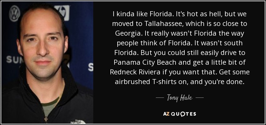 I kinda like Florida. It's hot as hell, but we moved to Tallahassee, which is so close to Georgia. It really wasn't Florida the way people think of Florida. It wasn't south Florida. But you could still easily drive to Panama City Beach and get a little bit of Redneck Riviera if you want that. Get some airbrushed T-shirts on, and you're done. - Tony Hale