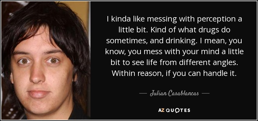 I kinda like messing with perception a little bit. Kind of what drugs do sometimes, and drinking. I mean, you know, you mess with your mind a little bit to see life from different angles. Within reason, if you can handle it. - Julian Casablancas