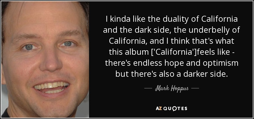 I kinda like the duality of California and the dark side, the underbelly of California, and I think that's what this album ['California']feels like - there's endless hope and optimism but there's also a darker side. - Mark Hoppus