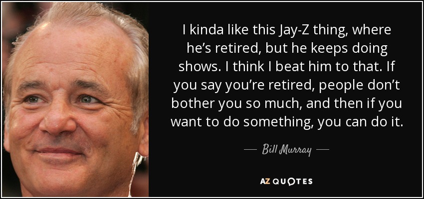 I kinda like this Jay-Z thing, where he’s retired, but he keeps doing shows. I think I beat him to that. If you say you’re retired, people don’t bother you so much, and then if you want to do something, you can do it. - Bill Murray