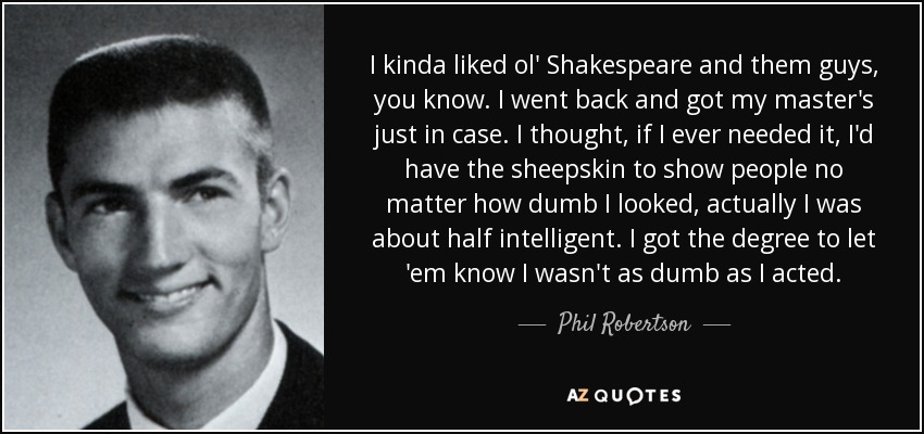 I kinda liked ol' Shakespeare and them guys, you know. I went back and got my master's just in case. I thought, if I ever needed it, I'd have the sheepskin to show people no matter how dumb I looked, actually I was about half intelligent. I got the degree to let 'em know I wasn't as dumb as I acted. - Phil Robertson