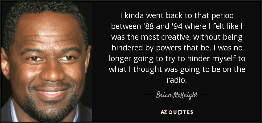 I kinda went back to that period between '88 and '94 where I felt like I was the most creative, without being hindered by powers that be. I was no longer going to try to hinder myself to what I thought was going to be on the radio. - Brian McKnight