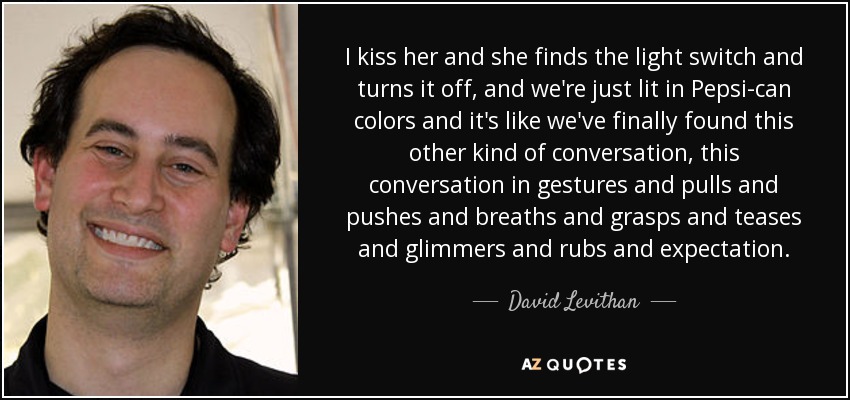 I kiss her and she finds the light switch and turns it off, and we're just lit in Pepsi-can colors and it's like we've finally found this other kind of conversation, this conversation in gestures and pulls and pushes and breaths and grasps and teases and glimmers and rubs and expectation. - David Levithan